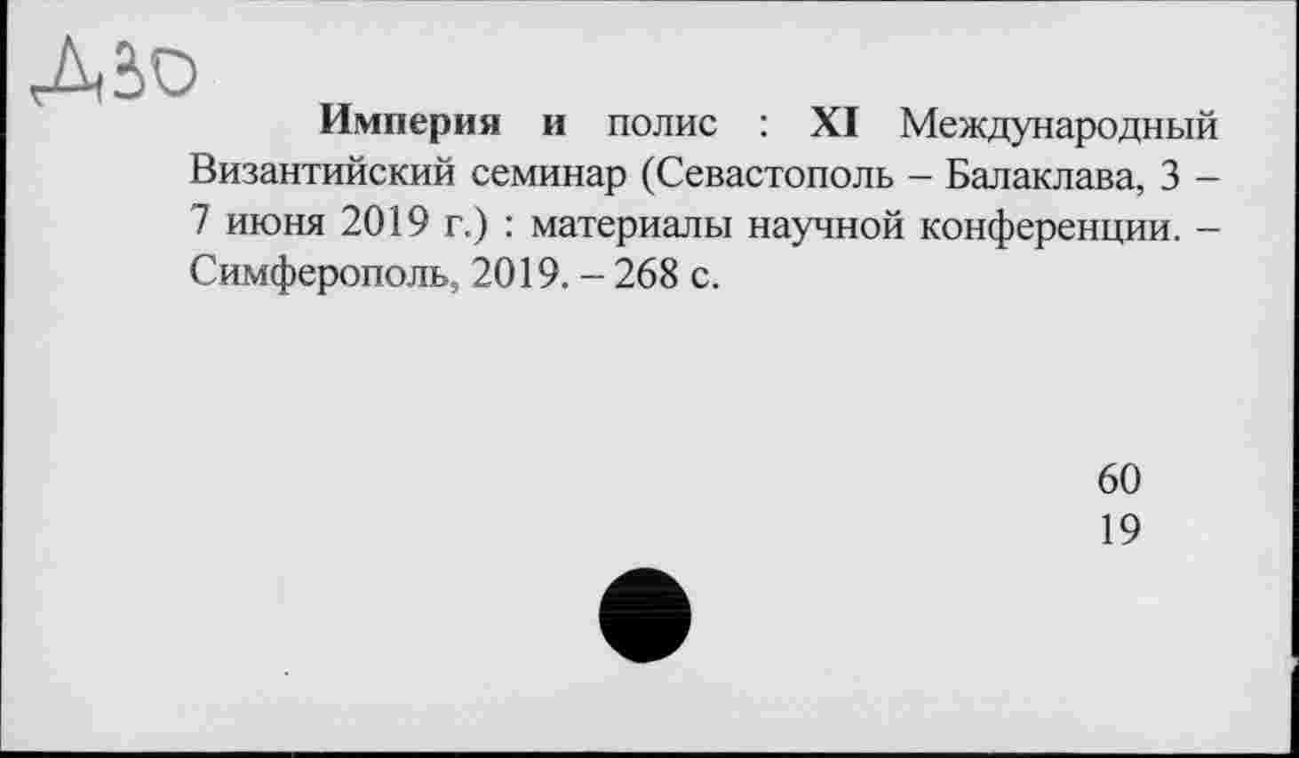 ﻿Л âü
Империя и полис : XI Международный Византийский семинар (Севастополь - Балаклава, 3 -7 июня 2019 г.) : материалы научной конференции. -Симферополь, 2019. - 268 с.
60
19